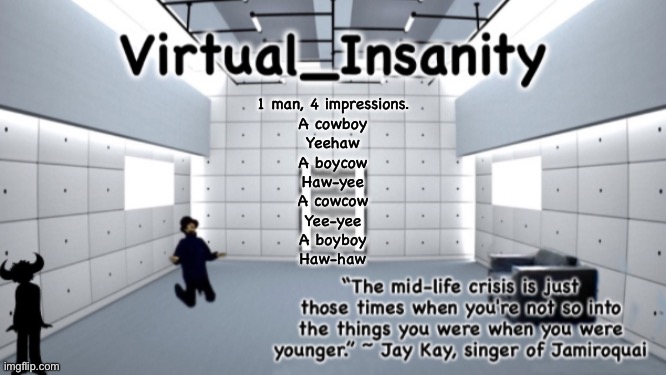 Virtual_Insanity temp | 1 man, 4 impressions.
A cowboy
Yeehaw
A boycow
Haw-yee
A cowcow
Yee-yee
A boyboy
Haw-haw | image tagged in virtual_insanity temp | made w/ Imgflip meme maker