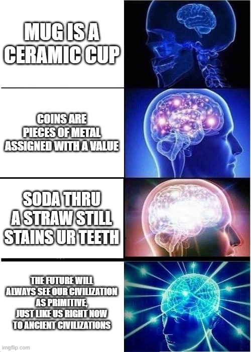 Expanding Brain | MUG IS A CERAMIC CUP; COINS ARE PIECES OF METAL ASSIGNED WITH A VALUE; SODA THRU A STRAW STILL STAINS UR TEETH; THE FUTURE WILL ALWAYS SEE OUR CIVILIZATION AS PRIMITIVE, JUST LIKE US RIGHT NOW TO ANCIENT CIVILIZATIONS | image tagged in memes,expanding brain | made w/ Imgflip meme maker