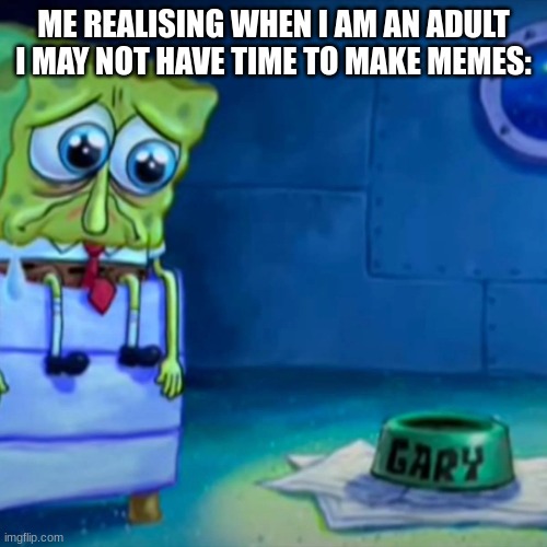 sad reality | ME REALISING WHEN I AM AN ADULT I MAY NOT HAVE TIME TO MAKE MEMES: | image tagged in relatable | made w/ Imgflip meme maker