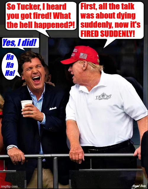 trump and tucker laugh about being fired suddenly | First, all the talk
was about dying
suddenly, now it's
FIRED SUDDENLY! So Tucker, I heard
you got fired! What
the hell happened?! Yes, I did! Ha
Ha
Ha! Angel Soto | image tagged in donald trump,tucker carlson,fox news,you're fired,dying suddenly,what the hell happened | made w/ Imgflip meme maker