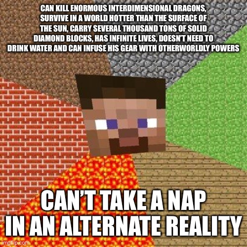 Minecraft Steve is god, just can’t get to sleep | CAN KILL ENORMOUS INTERDIMENSIONAL DRAGONS, SURVIVE IN A WORLD HOTTER THAN THE SURFACE OF THE SUN, CARRY SEVERAL THOUSAND TONS OF SOLID DIAMOND BLOCKS, HAS INFINITE LIVES, DOESN’T NEED TO DRINK WATER AND CAN INFUSE HIS GEAR WITH OTHERWORLDLY POWERS; CAN’T TAKE A NAP IN AN ALTERNATE REALITY | image tagged in minecraft steve | made w/ Imgflip meme maker