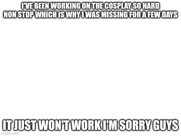 Zadness intensifies | I'VE BEEN WORKING ON THE COSPLAY SO HARD NON STOP WHICH IS WHY I WAS MISSING FOR A FEW DAYS; IT JUST WON'T WORK I'M SORRY GUYS | made w/ Imgflip meme maker
