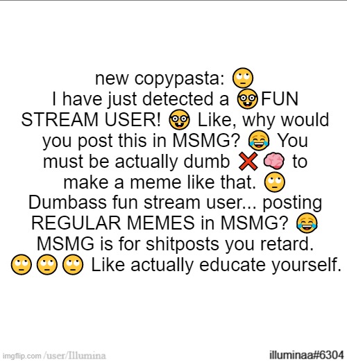 new copypasta: 🙄 I have just detected a 🤓FUN STREAM USER! 🤓 Like, why would you post this in MSMG? 😂 You must be actually dumb ❌🧠 to make a meme like that. 🙄 Dumbass fun stream user... posting REGULAR MEMES in MSMG? 😂 MSMG is for shitposts you retard. 🙄🙄🙄 Like actually educate yourself. | made w/ Imgflip meme maker