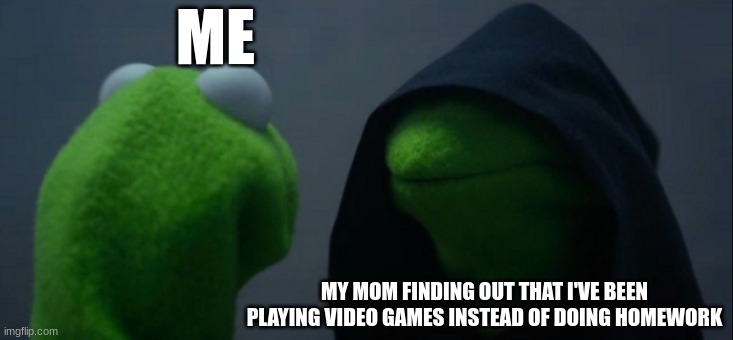 My mom finding out that I've been playing video games instead of doing homework | ME; MY MOM FINDING OUT THAT I'VE BEEN PLAYING VIDEO GAMES INSTEAD OF DOING HOMEWORK | image tagged in memes,evil kermit | made w/ Imgflip meme maker