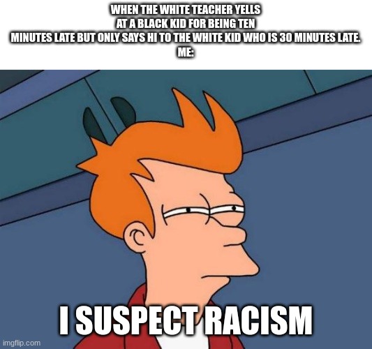 I actually saw this in class | WHEN THE WHITE TEACHER YELLS AT A BLACK KID FOR BEING TEN MINUTES LATE BUT ONLY SAYS HI TO THE WHITE KID WHO IS 30 MINUTES LATE.
ME:; I SUSPECT RACISM | image tagged in fry-suspects | made w/ Imgflip meme maker