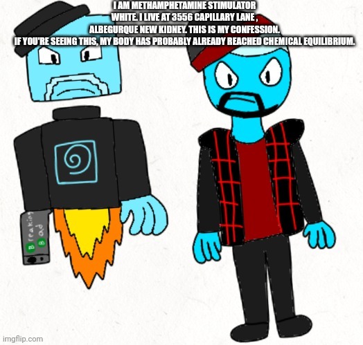 Here's A random image I made | I AM METHAMPHETAMINE STIMULATOR WHITE. I LIVE AT 3556 CAPILLARY LANE , ALBEGURQUE NEW KIDNEY. THIS IS MY CONFESSION. IF YOU'RE SEEING THIS, MY BODY HAS PROBABLY ALREADY REACHED CHEMICAL EQUILIBRIUM. | made w/ Imgflip meme maker