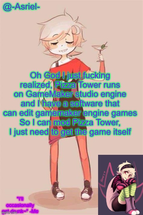 If only I had a bank account | Oh God I just fucking realized, Pizza Tower runs on GameMaker studio engine and I have a software that can edit gamemaker engine games
So I can mod Pizza Tower, I just need to get the game itself | image tagged in asriel's roxy lalonde temp | made w/ Imgflip meme maker