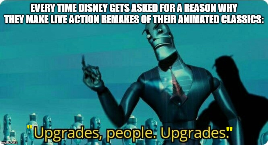 Really though, Disney just wants money. | EVERY TIME DISNEY GETS ASKED FOR A REASON WHY THEY MAKE LIVE ACTION REMAKES OF THEIR ANIMATED CLASSICS:; "; " | image tagged in upgrades people upgrades,disney,robots,remake | made w/ Imgflip meme maker