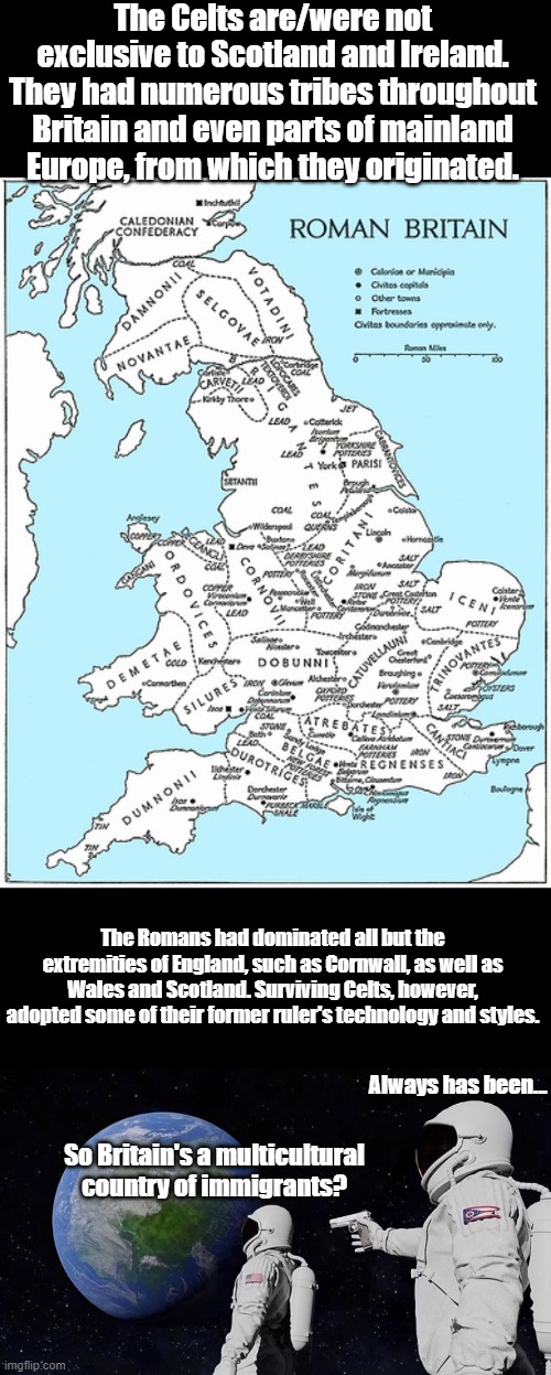 The Celts were more common in Europe. | The Celts are/were not exclusive to Scotland and Ireland. They had numerous tribes throughout Britain and even parts of mainland Europe, from which they originated. The Romans had dominated all but the extremities of England, such as Cornwall, as well as Wales and Scotland. Surviving Celts, however, adopted some of their former ruler's technology and styles. Always has been... So Britain's a multicultural country of immigrants? | image tagged in always has been,britain,ireland,celts,celtic history,romans | made w/ Imgflip meme maker