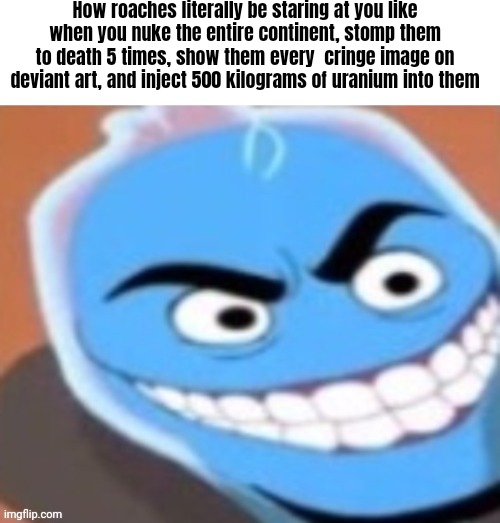 Fr tho | How roaches literally be staring at you like when you nuke the entire continent, stomp them to death 5 times, show them every  cringe image on deviant art, and inject 500 kilograms of uranium into them | made w/ Imgflip meme maker