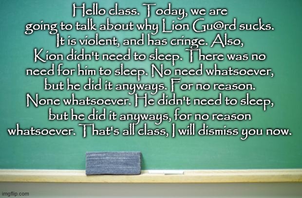 blank chalkboard | Hello class. Today, we are going to talk about why Lion Gu@rd sucks. It is violent, and has cringe. Also, Kion didn't need to sleep. There was no need for him to sleep. No need whatsoever, but he did it anyways. For no reason. None whatsoever. He didn't need to sleep, but he did it anyways, for no reason whatsoever. That's all class, I will dismiss you now. | image tagged in blank chalkboard | made w/ Imgflip meme maker