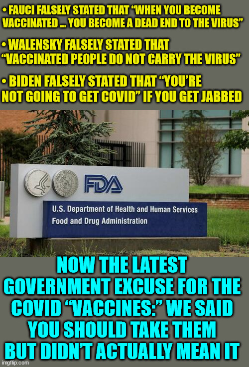 The ever changing covid vaccine narrative... | • FAUCI FALSELY STATED THAT “WHEN YOU BECOME VACCINATED … YOU BECOME A DEAD END TO THE VIRUS”; • WALENSKY FALSELY STATED THAT “VACCINATED PEOPLE DO NOT CARRY THE VIRUS”; • BIDEN FALSELY STATED THAT “YOU’RE NOT GOING TO GET COVID” IF YOU GET JABBED; NOW THE LATEST GOVERNMENT EXCUSE FOR THE COVID “VACCINES:” WE SAID YOU SHOULD TAKE THEM BUT DIDN’T ACTUALLY MEAN IT | image tagged in covid vaccine,government,big pharma,lies | made w/ Imgflip meme maker