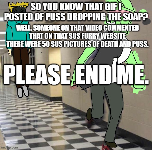 tweek chases tweak | SO YOU KNOW THAT GIF I POSTED OF PUSS DROPPING THE SOAP? WELL, SOMEONE ON THAT VIDEO COMMENTED THAT ON THAT SUS FURRY WEBSITE THERE WERE 50 SUS PICTURES OF DEATH AND PUSS. PLEASE END ME. | image tagged in tweek chases tweak | made w/ Imgflip meme maker