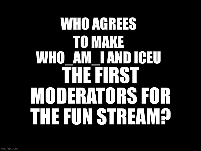Black blank template | TO MAKE WHO_AM_I AND ICEU; WHO AGREES; THE FIRST MODERATORS FOR THE FUN STREAM? | image tagged in black blank template | made w/ Imgflip meme maker
