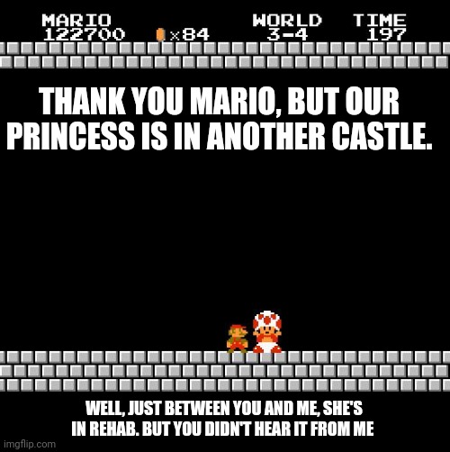 Thank You Mario | THANK YOU MARIO, BUT OUR PRINCESS IS IN ANOTHER CASTLE. WELL, JUST BETWEEN YOU AND ME, SHE'S IN REHAB. BUT YOU DIDN'T HEAR IT FROM ME | image tagged in thank you mario | made w/ Imgflip meme maker