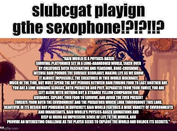 slugcat and the sexophone !!!!!!!!! | "RAIN WORLD IS A PHYSICS-BASED SURVIVAL PLATFORMER SET IN A LONG-ABANDONED WORLD, TAKEN OVER BY CREATURES BOTH FASCINATING AND FEARSOME. BONE-CRUSHING INTENSE RAIN POUNDS THE SURFACE REGULARLY, MAKING LIFE AS WE KNOW IT ALMOST IMPOSSIBLE. THE CREATURES IN THIS WORLD HIBERNATE MUCH OF THE TIME, BUT MUST SPEND THE DRY PERIODS BETWEEN RAIN FINDING FOOD TO LAST ANOTHER DAY.

YOU ARE A LONE NOMADIC SLUGCAT, BOTH PREDATOR AND PREY. SEPARATED FROM YOUR FAMILY, YOU ARE LEFT ALONE WITH NOTHING BUT A STRANGE YELLOW COMPANION FOR GUIDANCE. EXPLORE, FIND FOOD TO SURVIVE, AND AVOID THE EVER PRESENT THREATS FROM BOTH THE ENVIRONMENT AND THE PREDATORS WHICH LURK THROUGHOUT THIS LAND.

BEAUTIFUL IN ITS DESIGN BUT PUNISHING IN DIFFICULTY, RAIN WORLD FEATURES A WIDE VARIETY OF ENVIRONMENTS AND INHABITANTS. RAIN WORLD'S PHYSICS-BASED ANIMATIONS AND DEEP AI BRING AN IMPRESSIVE SENSE OF LIFE TO THE WORLD, AND PROVIDE AN INTERESTING CHALLENGE AS THE PLAYER SEEKS TO EXPLORE THE WORLD AND UNLOCK ITS SECRETS." | image tagged in slugcat and the sexophone | made w/ Imgflip meme maker