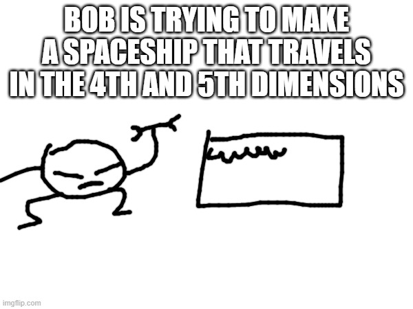 btw that would be the time and multiverse dimensions | BOB IS TRYING TO MAKE A SPACESHIP THAT TRAVELS IN THE 4TH AND 5TH DIMENSIONS | made w/ Imgflip meme maker