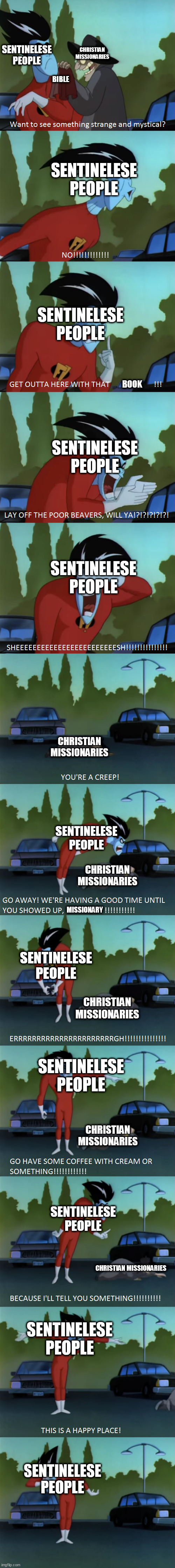 They just never learn.... | SENTINELESE PEOPLE; CHRISTIAN MISSIONARIES; BIBLE; SENTINELESE PEOPLE; SENTINELESE PEOPLE; BOOK; SENTINELESE PEOPLE; SENTINELESE PEOPLE; CHRISTIAN MISSIONARIES; SENTINELESE PEOPLE; CHRISTIAN MISSIONARIES; MISSIONARY; SENTINELESE PEOPLE; CHRISTIAN MISSIONARIES; SENTINELESE PEOPLE; CHRISTIAN MISSIONARIES; SENTINELESE PEOPLE; CHRISTIAN MISSIONARIES; SENTINELESE PEOPLE; SENTINELESE PEOPLE | image tagged in freakazoid creeps,sentinel islands,sentinelese people,christian missionary,christian missionaries,religion | made w/ Imgflip meme maker