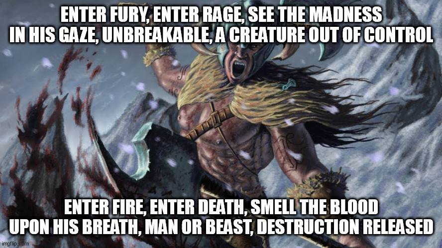 Berserkir | ENTER FURY, ENTER RAGE, SEE THE MADNESS IN HIS GAZE, UNBREAKABLE, A CREATURE OUT OF CONTROL; ENTER FIRE, ENTER DEATH, SMELL THE BLOOD UPON HIS BREATH, MAN OR BEAST, DESTRUCTION RELEASED | image tagged in berserker,berserkir,brothers of metal,viking,vikings,berserkers | made w/ Imgflip meme maker