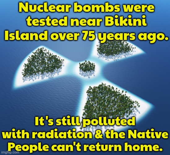 Some radiation reached other inhabited islands as well. | Nuclear bombs were tested near Bikini Island over 75 years ago. It's still polluted with radiation & the Native People can't return home. | image tagged in radioactive island,us military,evil government,colonialism | made w/ Imgflip meme maker