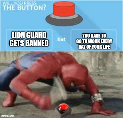 I'd push it I don't care if I have to work every day for the rest of my life | LION GUARD GETS BANNED; YOU HAVE TO GO TO WORK EVERY DAY OF YOUR LIFE | image tagged in will you press the button | made w/ Imgflip meme maker