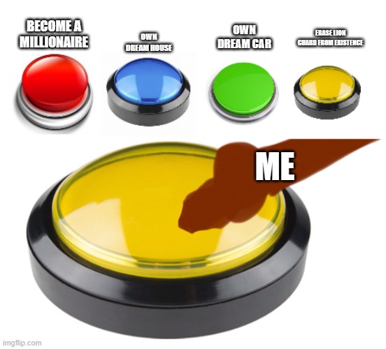 Yellow button | OWN DREAM HOUSE; BECOME A MILLIONAIRE; OWN DREAM CAR; ERASE LION GUARD FROM EXISTENCE; ME | image tagged in yellow button | made w/ Imgflip meme maker