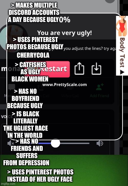 CherryCola/Mona The Ugly Catfish With Depression | > MAKES MULTIPLE DISCORD ACCOUNTS A DAY BECAUSE UGLY; > USES PINTEREST PHOTOS BECAUSE UGLY; > CHERRYCOLA; > CATFISHES AS UGLY BLACK WOMEN; > HAS NO BOYFRIEND BECAUSE UGLY; > IS BLACK LITERALLY THE UGLIEST RACE IN THE WORLD; > HAS NO FRIENDS AND SUFFERS FROM DEPRESSION; > USES PINTEREST PHOTOS INSTEAD OF HER UGLY FACE | image tagged in ugly,catfish,depression,ugly girl,ugly woman,black | made w/ Imgflip meme maker
