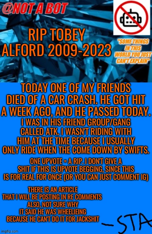 Bro why did I post this on a meme network :( | RIP TOBEY ALFORD 2009-2023; TODAY ONE OF MY FRIENDS DIED OF A CAR CRASH. HE GOT HIT A WEEK AGO, AND HE PASSED TODAY. I WAS IN HIS FRIEND GROUP/GANG CALLED ATK. I WASN'T RIDING WITH HIM AT THE TIME BECAUSE I USUALLY ONLY RIDE WHEN THE COME DOWN BY SWIFTS. ONE UPVOTE = A RIP. I DON'T GIVE A SHIT IF THIS IS UPVOTE BEGGING, SINCE THIS IS FOR REAL FOR ONCE (OR YOU CAN JUST COMMENT IG); THERE IS AN ARTICLE THAT I WILL BE POSTING IN RE COMMENTS 
ALSO, NOT SURE WHY IT SAID HE WAS WHEELIEING BECAUSE HE CAN'T DO IT FOR JACKSHIT | image tagged in not a bot temp,rip my man | made w/ Imgflip meme maker