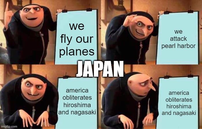 bro | we fly our planes; we attack pearl harbor; JAPAN; america obliterates hiroshima and nagasaki; america obliterates hiroshima and nagasaki | image tagged in memes,gru's plan | made w/ Imgflip meme maker