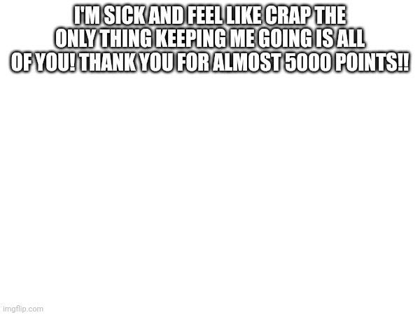 I'M SICK AND FEEL LIKE CRAP THE ONLY THING KEEPING ME GOING IS ALL OF YOU! THANK YOU FOR ALMOST 5000 POINTS!! | made w/ Imgflip meme maker