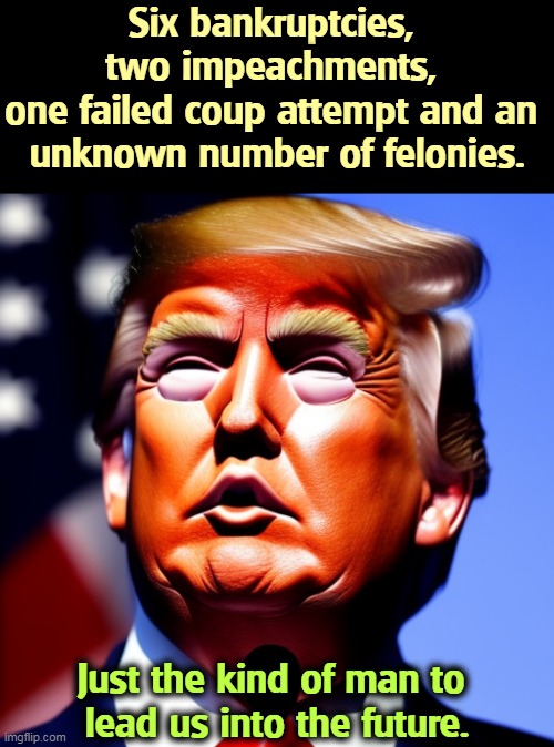 Don't forget the shuttered university and charitable foundation scams. | Six bankruptcies, 
two impeachments, 
one failed coup attempt and an 
unknown number of felonies. Just the kind of man to 
lead us into the future. | image tagged in trump,bankruptcy,impeachment,coup,felony,scam | made w/ Imgflip meme maker
