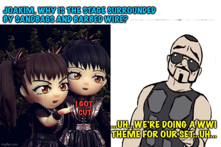 On tour with Sabaton and BabyMetal | JOAKIM, WHY IS THE STAGE SURROUNDED 
BY SANDBAGS AND BARBED WIRE? I GOT 
CUT; ...UH...WE'RE DOING A WWI 
THEME FOR OUR SET...UH... | image tagged in sabaton,babymetal | made w/ Imgflip meme maker