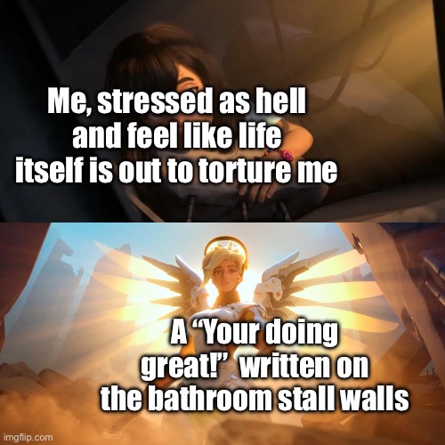 Thanks whoever wrote that :) | Me, stressed as hell and feel like life itself is out to torture me; A “Your doing great!”  written on the bathroom stall walls | image tagged in overwatch mercy meme | made w/ Imgflip meme maker