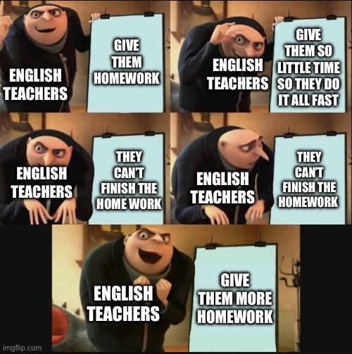 5 panel gru meme | GIVE THEM HOMEWORK; GIVE THEM SO LITTLE TIME SO THEY DO IT ALL FAST; ENGLISH TEACHERS; ENGLISH TEACHERS; THEY CAN’T FINISH THE HOMEWORK; THEY CAN’T FINISH THE HOME WORK; ENGLISH TEACHERS; ENGLISH TEACHERS; GIVE THEM MORE HOMEWORK; ENGLISH TEACHERS | image tagged in 5 panel gru meme | made w/ Imgflip meme maker