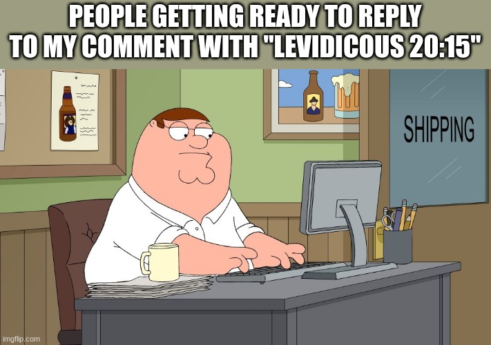peter griffin at the computer | PEOPLE GETTING READY TO REPLY TO MY COMMENT WITH "LEVIDICOUS 20:15" | image tagged in peter griffin at the computer | made w/ Imgflip meme maker
