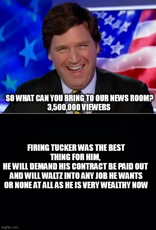 SO WHAT CAN YOU BRING TO OUR NEWS ROOM?
3,500,000 VIEWERS; FIRING TUCKER WAS THE BEST THING FOR HIM, 
HE WILL DEMAND HIS CONTRACT BE PAID OUT 
AND WILL WALTZ INTO ANY JOB HE WANTS OR NONE AT ALL AS HE IS VERY WEALTHY NOW | image tagged in tucker carlson,black background | made w/ Imgflip meme maker