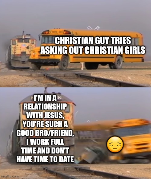 A train hitting a school bus | CHRISTIAN GUY TRIES ASKING OUT CHRISTIAN GIRLS; I'M IN A RELATIONSHIP WITH JESUS,
YOU'RE SUCH A GOOD BRO/FRIEND,
I WORK FULL TIME AND DON'T HAVE TIME TO DATE; 😔 | image tagged in a train hitting a school bus | made w/ Imgflip meme maker