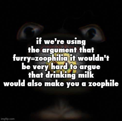 just a thought, don't hold me accountable for this post | if we're using the argument that furry=zoophilia it wouldn't be very hard to argue that drinking milk would also make you a zoophile | image tagged in weirdcore screen thingy | made w/ Imgflip meme maker
