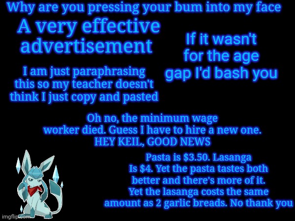 Why are you pressing your bum into my face; A very effective advertisement; If it wasn't for the age gap I'd bash you; I am just paraphrasing this so my teacher doesn't think I just copy and pasted; Oh no, the minimum wage worker died. Guess I have to hire a new one.
HEY KEIL, GOOD NEWS; Pasta is $3.50. Lasanga Is $4. Yet the pasta tastes both better and there's more of it. Yet the lasanga costs the same amount as 2 garlic breads. No thank you | image tagged in frost,quotes | made w/ Imgflip meme maker