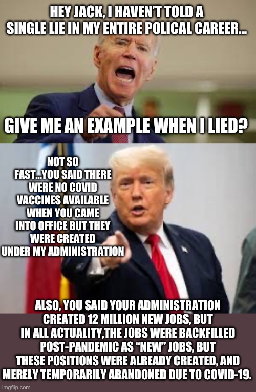 HEY JACK, I HAVEN’T TOLD A SINGLE LIE IN MY ENTIRE POLICAL CAREER…; GIVE ME AN EXAMPLE WHEN I LIED? NOT SO FAST…YOU SAID THERE WERE NO COVID VACCINES AVAILABLE WHEN YOU CAME INTO OFFICE BUT THEY WERE CREATED UNDER MY ADMINISTRATION; ALSO, YOU SAID YOUR ADMINISTRATION CREATED 12 MILLION NEW JOBS, BUT IN ALL ACTUALITY,THE JOBS WERE BACKFILLED POST-PANDEMIC AS “NEW” JOBS, BUT THESE POSITIONS WERE ALREADY CREATED, AND MERELY TEMPORARILY ABANDONED DUE TO COVID-19. | image tagged in donald trump,joe biden,republicans,lying | made w/ Imgflip meme maker