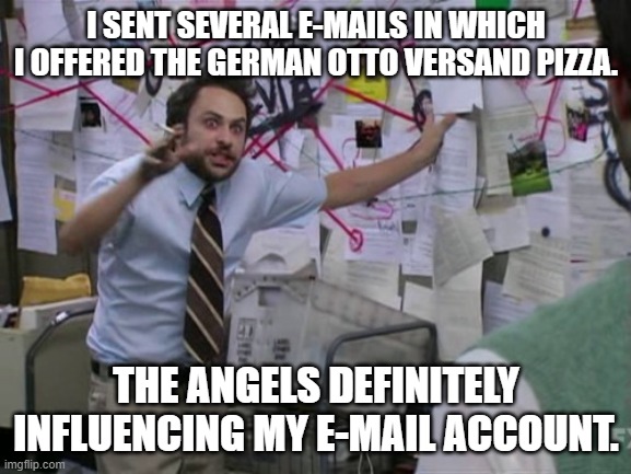 Charlie Day | I SENT SEVERAL E-MAILS IN WHICH I OFFERED THE GERMAN OTTO VERSAND PIZZA. THE ANGELS DEFINITELY INFLUENCING MY E-MAIL ACCOUNT. | image tagged in charlie day | made w/ Imgflip meme maker