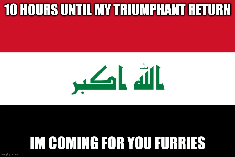 you have 10 hours to prepare. i may give you a headstart of a few hours, too. | 10 HOURS UNTIL MY TRIUMPHANT RETURN; IM COMING FOR YOU FURRIES | image tagged in flag of iraq | made w/ Imgflip meme maker