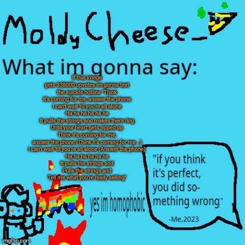 moldycheese announcement template | If this image gets 338000 upvotes im gonna text the suicide hotline "Think it's coming for me, answer the phone
I can't wait 'til you're all alone
Ha ha ha ha ha ha
It pulls the strings and makes them ring
Until your heart gets ripped up
Think it's coming for me, answer the phone (Think it's coming for me...)
I can't wait 'til you're all alone (Answer the phone)
Ha ha ha ha ha ha
It pulls the strings and
Pulls the strings and
Tell me what you're really selling" | image tagged in moldycheese announcement template | made w/ Imgflip meme maker