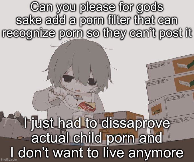 Avogado6 depression | Can you please for gods sake add a porn filter that can recognize porn so they can’t post it; I just had to dissaprove actual child porn and I don’t want to live anymore | image tagged in avogado6 depression | made w/ Imgflip meme maker