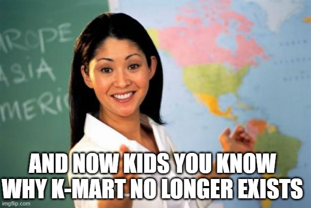 Unhelpful High School Teacher | AND NOW KIDS YOU KNOW WHY K-MART NO LONGER EXISTS | image tagged in memes,unhelpful high school teacher | made w/ Imgflip meme maker