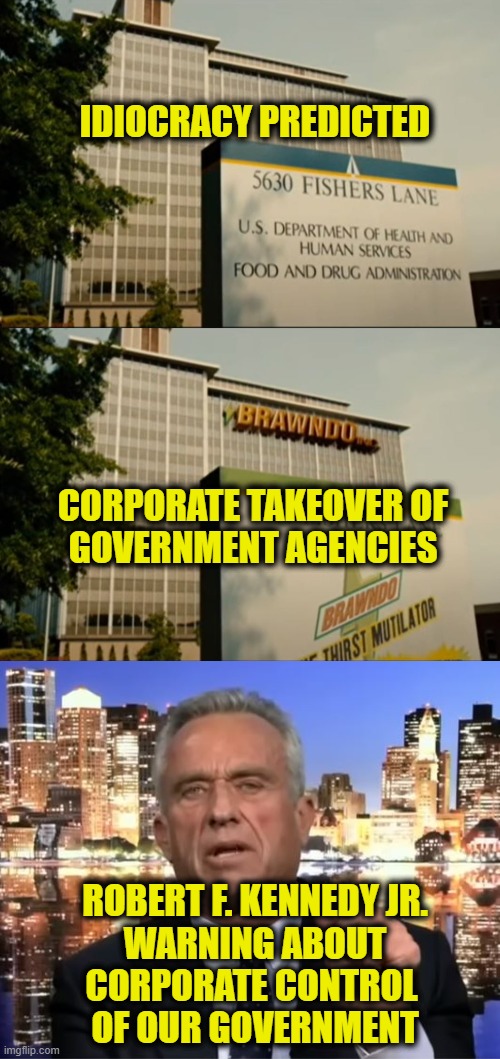 Idiocracy Is Prophecy | IDIOCRACY PREDICTED; CORPORATE TAKEOVER OF
GOVERNMENT AGENCIES; ROBERT F. KENNEDY JR.
WARNING ABOUT
CORPORATE CONTROL 
OF OUR GOVERNMENT | image tagged in idiocracy | made w/ Imgflip meme maker