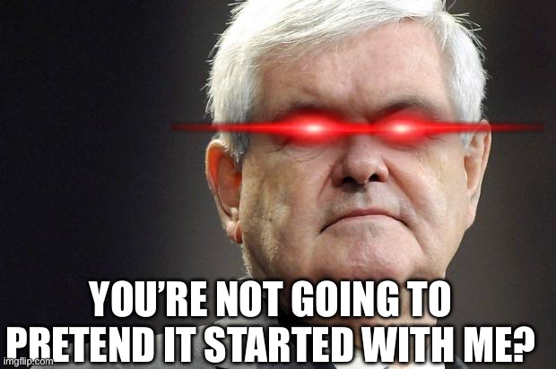 Newt gingrich | YOU’RE NOT GOING TO PRETEND IT STARTED WITH ME? | image tagged in newt gingrich | made w/ Imgflip meme maker