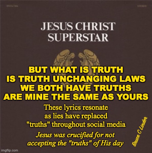JC Superstar | BUT WHAT IS TRUTH
IS TRUTH UNCHANGING LAWS
WE BOTH HAVE TRUTHS
ARE MINE THE SAME AS YOURS; These lyrics resonate as lies have replaced "truths" throughout social media; Bruce C Linder; Jesus was crucified for not accepting the "truths" of His day | image tagged in truth,lies,social media,jesus christ superstar,what is truth | made w/ Imgflip meme maker