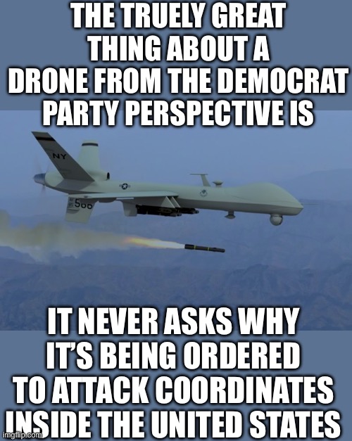 No annoying questions just obedience | THE TRUELY GREAT THING ABOUT A DRONE FROM THE DEMOCRAT PARTY PERSPECTIVE IS; IT NEVER ASKS WHY IT’S BEING ORDERED TO ATTACK COORDINATES INSIDE THE UNITED STATES | image tagged in predator drone | made w/ Imgflip meme maker