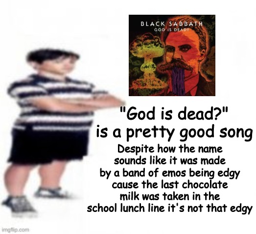 Funfact: Most of the band that made this were Catholic causing them to add that "?" at the end of "God is dead?" | Despite how the name sounds like it was made by a band of emos being edgy cause the last chocolate milk was taken in the school lunch line it's not that edgy; "God is dead?" is a pretty good song | made w/ Imgflip meme maker